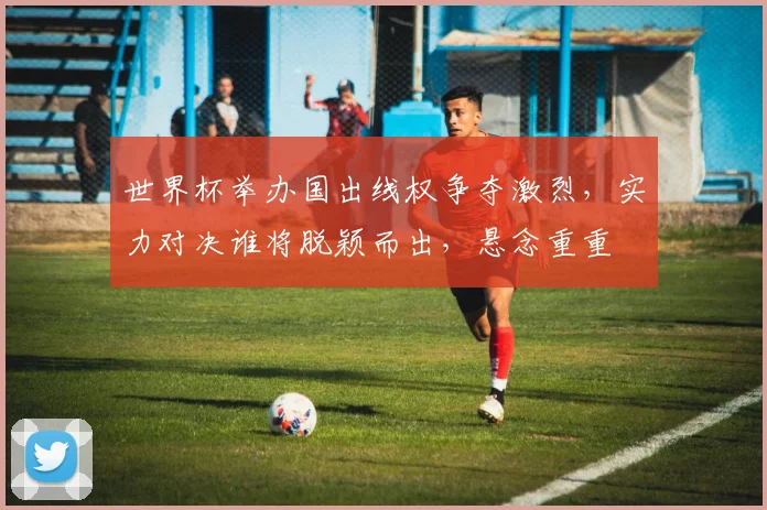 世界杯举办国出线权争夺激烈，实力对决谁将脱颖而出，悬念重重