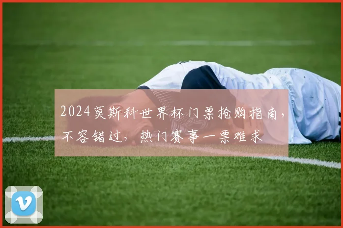2024莫斯科世界杯门票抢购指南，不容错过，热门赛事一票难求