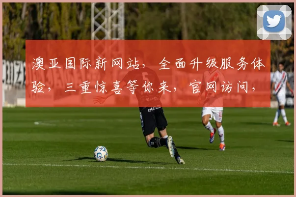 澳亚国际新网站，全面升级服务体验，三重惊喜等你来，官网访问，惊喜连连，不容错过