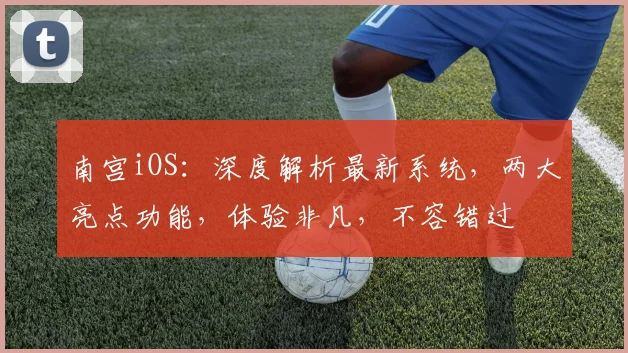 南宫iOS：深度解析最新系统，两大亮点功能，体验非凡，不容错过