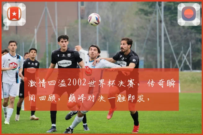 激情四溢2002世界杯决赛，传奇瞬间回顾，巅峰对决一触即发，