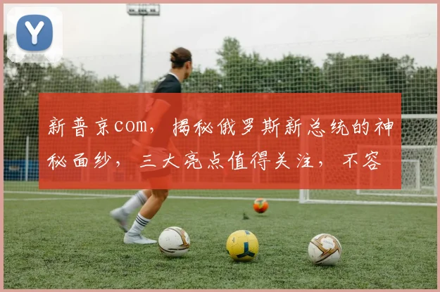 新普京com，揭秘俄罗斯新总统的神秘面纱，三大亮点值得关注，不容错过