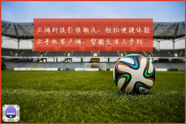 云端科技引领潮流，轻松便捷体验云手机客户端，智能生活三步到