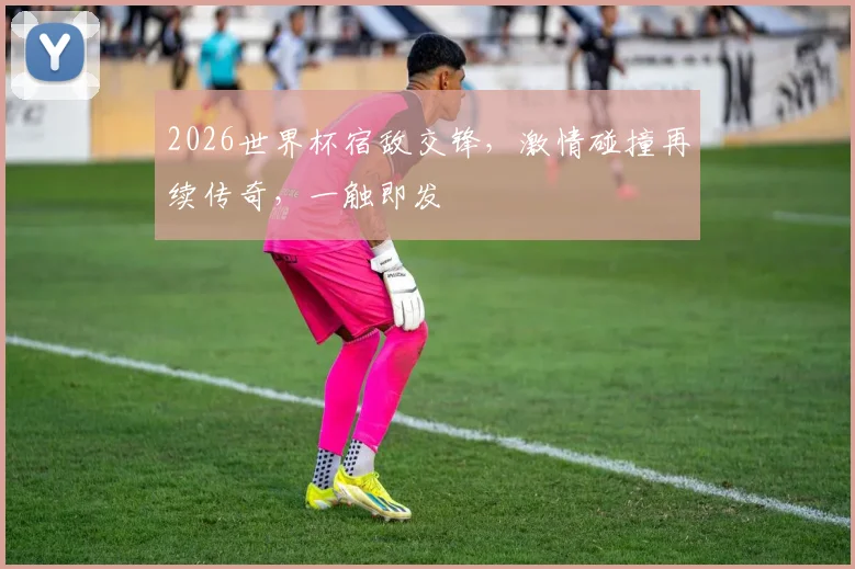 2026世界杯宿敌交锋，激情碰撞再续传奇，一触即发